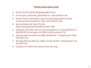 32
Tàiliệu tham khảo chính
1. Đại học Duy Tân, (2016) Tập bài giảng Bệnh lý học.
2. Lê Thị Luyến, Lê Đình Vấn, (2010) Bệnh học , Nhà xuất bản Y học.
3. Hoàng Thị Kim Huyền (2014), Dược lâm sàng những nguyên lý cơ bản
và sử dụng thuốc trong điều trị. Tập 2, Nhà xuất bản Y học.
4. Giáo trình Bệnh lý & Thuốc PTH 350
(http://www.nguyenphuchoc199.com/pth- 350).
5. Hướng dẫn chẩn đoán, điều trị và dự phòng bệnh lao – theo Quyết định số
4263/QĐ-BYT, Hà nội ngày 13.10.2015 của Bộ trưởng Bộ Y Tế
6. Giáo trình Bệnh học Nội khoa, (2008). Bộ Môn Nội - Trường Đại học Y Dược
Huế, NXB Y học
7. Bài Giảng Bệnh học Nội khoa, (2003). Các Bộ môn Nội- Trường Đại học Y Hà
nội, NXB Y học
8. Các giáo trình về Bệnh học, Dược lý, Dược lâm sàng,…
 
