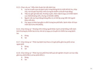34
8.2.5. Chọn câu sai ~ Điều kiện thuận lợi mắc bệnh lao
A. Lao lan truyền qua các giọt nước trong không khí từ chất tiết khi ho, nhảy
mũi, nói chuyện hay khạc nhổ của người nhiễm vi khuẩn hoạt động.
B. Tiếp xúc gần gũi (kéo dài, thường xuyên, thân mật) là nguy cơ nhiễm bệnh
cao nhất (khoảng 22%, nhưng có thể đến 100%).
C. Người mắc lao hoạt động không điều trị có thể lây sang 100-150 người
khác mỗi năm.
D. Các nguy cơ khác bao gồm ra đời ở vùng lao phổ biến, bệnh nhân rối loạn
miễndịch (như HIV/AIDS),
8.2.6. Chọn đúng sai ~ Khoảng 15% những người khỏe mạnh có hệ thống miễn dịch
bình thường bị nhiễm lao từ lúc nhỏ sẽ có nguy cơ chuyển từ nhiễm lao sang bệnh
lao.
A. Đúng
B. Sai
8.2.7. Chọn đúng sai ~ Phân loại bệnh lao theo vị trí giải phẫu gồm lao phổi và lao
ngoàiphổi
A. Đúng
B. Sai
8.2.8. Chọn đúng sai ~ Phân loại lao phổi theo kết quả xét nghiệm nhuộm soi trực tiếp
gồm lao phổi AFB(+) và lao phổi AFB (-).
A. Đúng
B. Sai
 