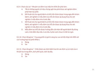 35
8.2.9. Chọn câu sai ~ Nhuộm soi đờm trực tiếp tìm AFB cần phải làm:
A. Tấtcả những người có triệu chứng nghi lao phải được xét nghiệm đờm
phát hiện lao phổi.
B. Để thuận lợi cho người bệnh có thể chẩn đoán được trong ngày đến khám
bệnh, xét nghiệm 2 mẫu đờm tại chỗ cần được áp dụng thay cho xét
nghiệm 3 mẫu đờm như trước đây.
C. Để thuận lợi cho người bệnh có thể chẩn đoán được trong ngày đến khám
bệnh, xét nghiệm 1 mẫu đờm tại chỗ cần được áp dụng thay cho xét
nghiệm 2 mẫu đờm như trước đây.
D. Mẫu đờm tại chỗ cần được hướng dẫn cẩn thận để người bệnh lấy đúng
cách, thời điểm lấy mẫu 1 và mẫu 2 phải cách nhau ít nhất là 2 giờ.
8.2.10. Chọn đúng/sai ~ X quang phổi có giá trị sàng lọc cao với độ nhậy trên 90% với
các trường hợp lao phổi AFB(+).
A. Đúng
B. Sai
8.2.11. Chọn đúng/sai ~ Chẩn đoán xác định bệnh lao khi xác định sự có mặt của vi
khuẩn lao trong đờm, dịch phế quản, dịch dạ dày.
A. Đúng
B. Sai
 