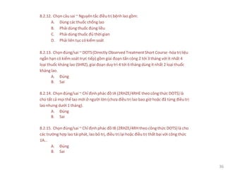 36
8.2.12. Chọn câu sai ~ Nguyên tắc điều trị bệnh lao gồm:
A. Dùng các thuốc chống lao
B. Phải dùng thuốc đúng liều
C. Phải dùng thuốc đủ thời gian
D. Phải liên tục có kiểm soát
8.2.13. Chọn đúng/sai ~ DOTS (Directly Observed Treatment Short Course -hóa trị liệu
ngắn hạn có kiểm soát trực tiếp) gồm giai đoạn tấn công 2 tới 3 tháng với ít nhất 4
loại thuốc kháng lao (SHRZ), giai đoạn duy trì 4 tới 6 tháng dùng ít nhất 2 loại thuốc
kháng lao.
A. Đúng
B. Sai
8.2.14. Chọn đúng/sai ~ Chỉ định phác đồ IA (2RHZE/4RHE theo công thức DOTS) là
cho tất cả mọi thể lao mới ở người lớn (chưa điều trị lao bao giờ hoặc đã từng điều trị
lao nhưng dưới 1 tháng).
A. Đúng
B. Sai
8.2.15. Chọn đúng/sai ~ Chỉ định phác đồ IB (2RHZE/4RH theo công thức DOTS) là cho
các trường hợp lao tái phát, lao bỏ trị, điều trị lại hoặc điều trị thất bại với công thức
1A…
A. Đúng
B. Sai
 