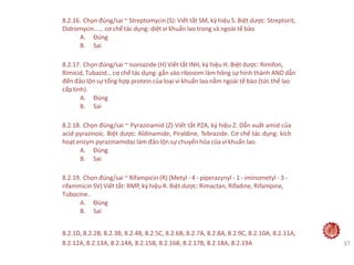 8.2.16. Chọn đúng/sai ~ Streptomycin (S): Viết tắt SM, ký hiệu S. Biệt dược: Streptorit,
Didromycin...… cơ chế tác dụng: diệt vi khuẩn lao trong và ngoài tế bào
A. Đúng
B. Sai
8.2.17. Chọn đúng/sai ~ Isoniazide (H) Viết tắt INH, ký hiệu H. Biệt dược: Rimifon,
Rimicid, Tubazid… cơ chế tác dụng: gắn vào ribosom làm hỏng sự hình thành AND dẫn
đến đảo lộn sự tổng hợp protein của loại vi khuẩn lao nằm ngoài tế bào (tức thể lao
cấptính).
A. Đúng
B. Sai
8.2.18. Chọn đúng/sai ~ Pyrazinamid (Z) Viết tắt PZA, ký hiệu Z. Dẫn xuất amid của
acid pyrazinoic. Biệt dược: Aldinamide, Piraldine, Tebrazide. Cơ chế tác dụng: kích
hoạt enzym pyrazinamidaz làm đảo lộn sự chuyển hóa của vi khuẩn lao.
A. Đúng
B. Sai
8.2.19. Chọn đúng/sai ~ Rifampicin (R) (Metyl - 4 - piperazynyl - 1 - iminometyl - 3 -
rifammicin SV) Viết tắt: RMP, ký hiệu R. Biệt dược: Rimactan, Rifadine, Rifampine,
Tubocine..
A. Đúng
B. Sai
8.2.1D, 8.2.2B, 8.2.3B, 8.2.4B, 8.2.5C, 8.2.6B, 8.2.7A, 8.2.8A, 8.2.9C, 8.2.10A, 8.2.11A,
8.2.12A, 8.2.13A, 8.2.14A, 8.2.15B, 8.2.16B, 8.2.17B, 8.2.18A, 8.2.19A 37
 