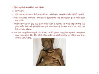 2
1. Định nghĩa & tình hình mắc bệnh
1.1 Định nghĩa
‒ HIV: Human Immuno deficience Virus (vi rút gây suy giảm miễn dịch ở người).
‒ AIDS: Acquired Immuno - Deficiency Syndrome (Hội chứng suy giảm miễn dịch
mắc phải).
‒ Nhiễm HIV (vi rút gây suy giảm miễn dịch ở người) và AIDS (Hội chứng suy
giảm miễn dịch mắc phải) là một quá trình bệnh lý do một loại vi rút thuộc họ
Retroviridae gây ra.
‒ HIV làm suy giảm nặng tế bào TCD4, từ đó gây ra suy giảm nghiêm trọng tình
trạng miễn dịch dẫn đến bệnh nhân mắc các nhiễm trùng cơ hội và ung thư,
suy kiệt và tử vong.
 