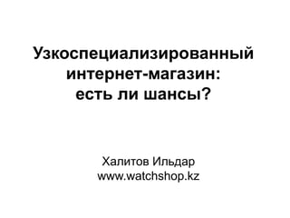 Халитов Ильдар
www.watchshop.kz
Узкоспециализированный
интернет-магазин:
есть ли шансы?
 