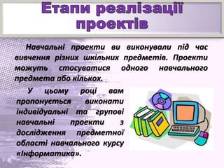 Навчальні проекти ви виконували під час
вивчення різних шкільних предметів. Проекти
можуть стосуватися одного навчального
предмета або кількох.
У цьому році вам
пропонується виконати
індивідуальні та групові
навчальні проекти з
дослідження предметної
області навчального курсу
«Інформатика».
 