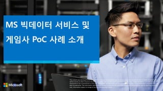 MS 빅데이터 서비스 및
게임사 PoC 사례 소개
This content was developed prior to the product’s release to manufacturing, and as such, we cannot guarantee that all details included herein
will be exactly as what is found in the shipping product. Because Microsoft must respond to changing market conditions, it should not be
interpreted to be a commitment on the part of Microsoft, and Microsoft cannot guarantee the accuracy of any information presented after the
date of publication. The information represents the product at the time this document was printed and should be used for planning purposes
only. Information subject to change at any time without prior notice.
 