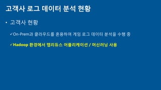 • 고객사 현황
On-Prem과 클라우드를 혼용하여 게임 로그 데이터 분석을 수행 중
Hadoop 환경에서 맵리듀스 어플리케이션 / 머신러닝 사용
고객사 로그 데이터 분석 현황
 