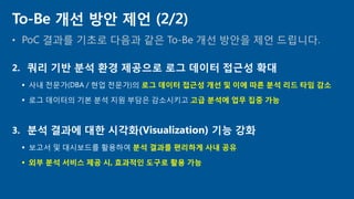 • PoC 결과를 기초로 다음과 같은 To-Be 개선 방안을 제언 드립니다.
To-Be 개선 방안 제언 (2/2)
2. 쿼리 기반 분석 환경 제공으로 로그 데이터 접근성 확대
 사내 전문가(DBA / 현업 전문가)의 로그 데이터 접근성 개선 및 이에 따른 분석 리드 타임 감소
 로그 데이터의 기본 분석 지원 부담은 감소시키고 고급 분석에 업무 집중 가능
3. 분석 결과에 대한 시각화(Visualization) 기능 강화
 보고서 및 대시보드를 활용하여 분석 결과를 편리하게 사내 공유
 외부 분석 서비스 제공 시, 효과적인 도구로 활용 가능
 