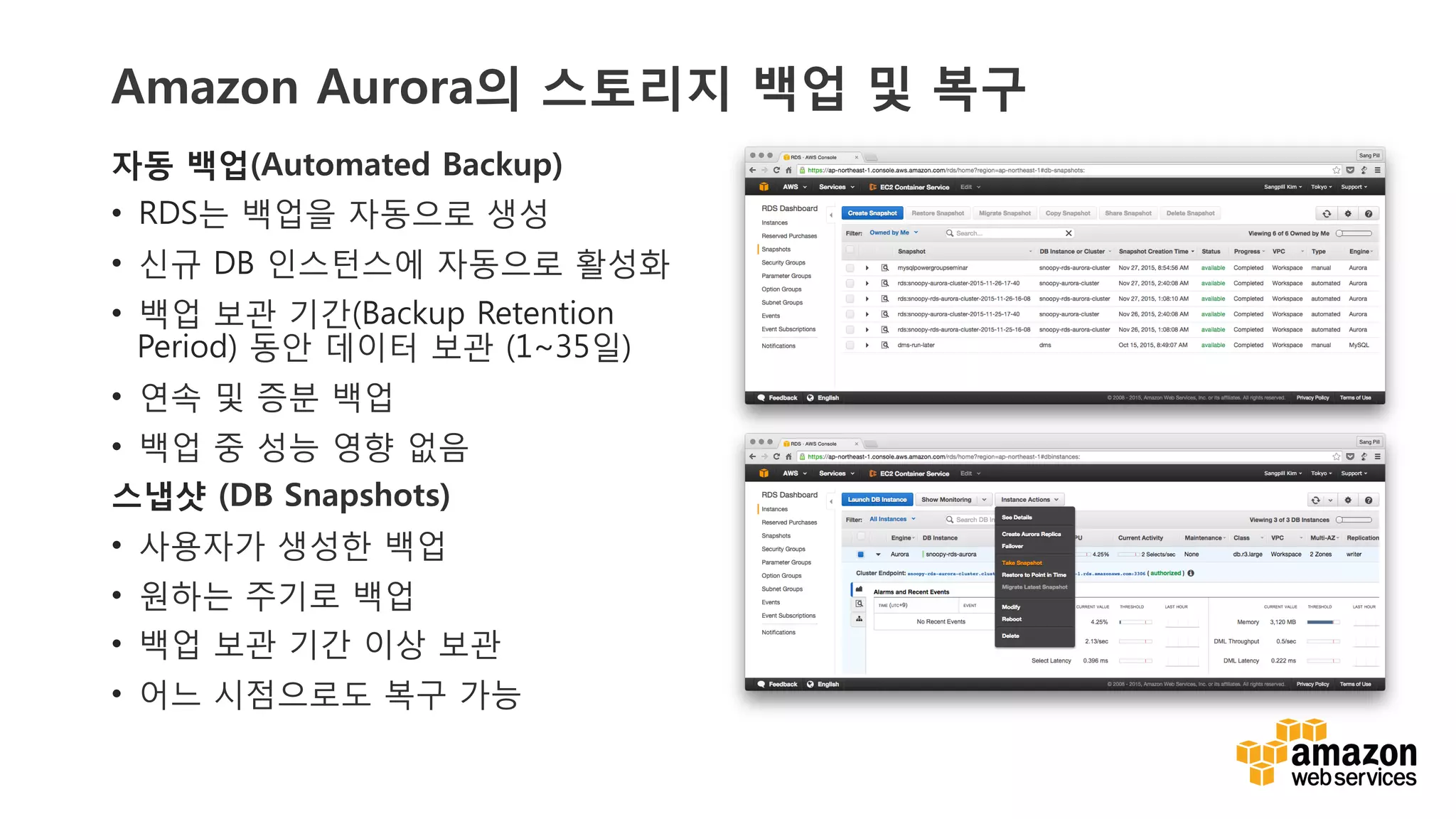 v	
  v	
  
Amazon Aurora의 스토리지 백업 및 복구
자동 백업(Automated Backup)
•  RDS는 백업을 자동으로 생성
•  신규 DB 인스턴스에 자동으로 활성화
•  백업 보관 기간(Backup Retention
Period) 동안 데이터 보관 (1~35일)
•  연속 및 증분 백업
•  백업 중 성능 영향 없음
스냅샷 (DB Snapshots)
•  사용자가 생성한 백업
•  원하는 주기로 백업
•  백업 보관 기간 이상 보관
•  어느 시점으로도 복구 가능
 