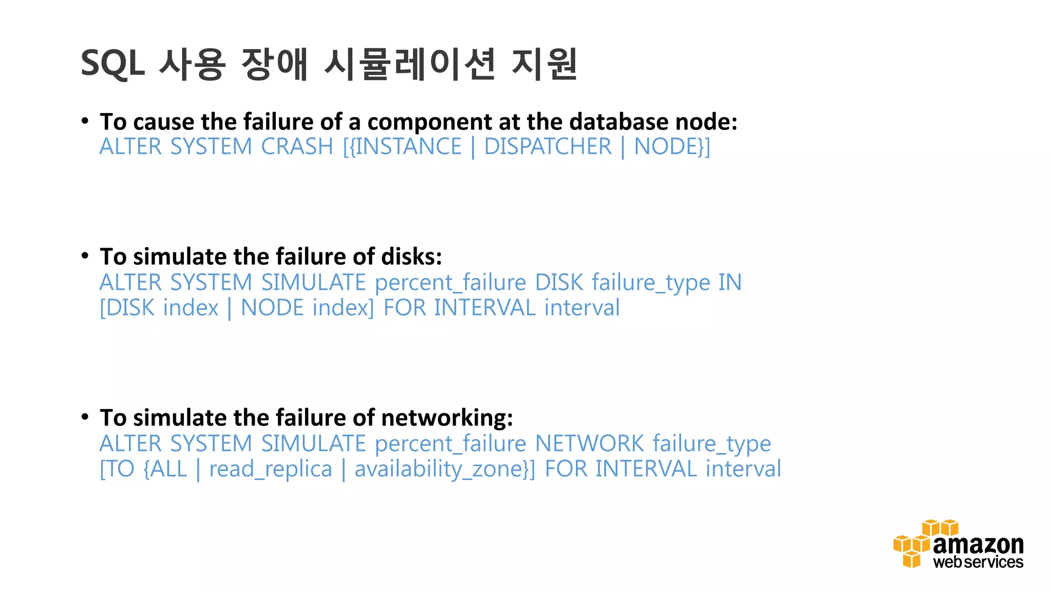 v	
  v	
  
SQL 사용 장애 시뮬레이션 지원
•  To	
  cause	
  the	
  failure	
  of	
  a	
  component	
  at	
  the	
  database	
  node:	
  
ALTER SYSTEM CRASH [{INSTANCE | DISPATCHER | NODE}] 
•  To	
  simulate	
  the	
  failure	
  of	
  disks:	
  
ALTER SYSTEM SIMULATE percent_failure DISK failure_type IN
[DISK index | NODE index] FOR INTERVAL interval
•  To	
  simulate	
  the	
  failure	
  of	
  networking:	
  
ALTER SYSTEM SIMULATE percent_failure NETWORK failure_type
[TO {ALL | read_replica | availability_zone}] FOR INTERVAL interval
 