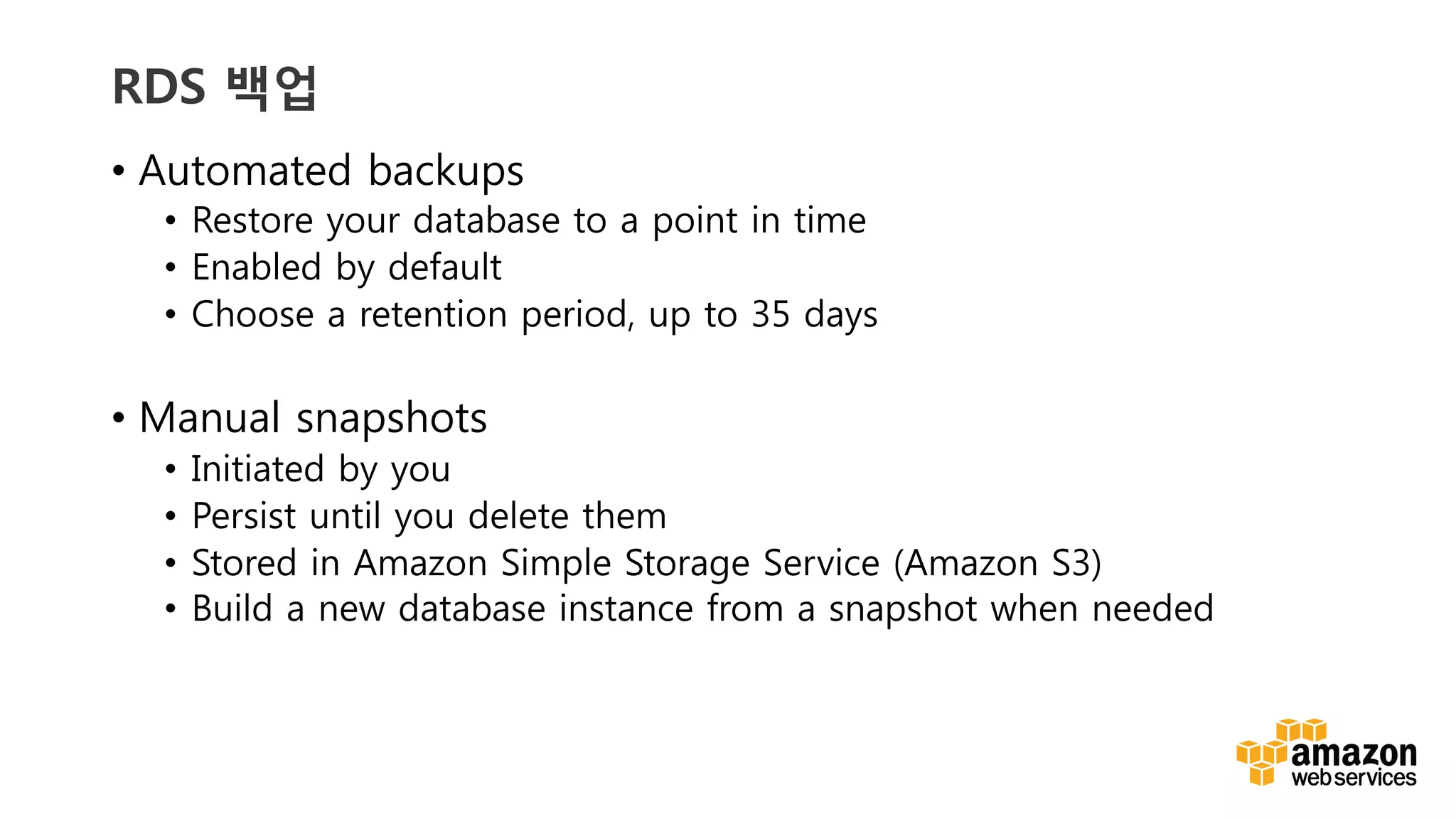 v	
  v	
  
RDS 백업
•  Automated backups
•  Restore your database to a point in time
•  Enabled by default
•  Choose a retention period, up to 35 days
•  Manual snapshots
•  Initiated by you
•  Persist until you delete them
•  Stored in Amazon Simple Storage Service (Amazon S3)
•  Build a new database instance from a snapshot when needed
 