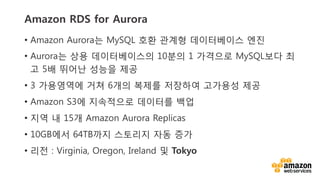 v	
  v	
  
Amazon RDS for Aurora
•  Amazon Aurora는 MySQL 호환 관계형 데이터베이스 엔진
•  Aurora는 상용 데이터베이스의 10분의 1 가격으로 MySQL보다 최
고 5배 뛰어난 성능을 제공
•  3 가용영역에 거쳐 6개의 복제를 저장하여 고가용성 제공
•  Amazon S3에 지속적으로 데이터를 백업
•  지역 내 15개 Amazon Aurora Replicas
•  10GB에서 64TB까지 스토리지 자동 증가
•  리전 : Virginia, Oregon, Ireland 및 Tokyo
 