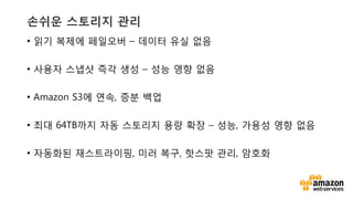 v	
  v	
  
손쉬운 스토리지 관리
•  읽기 복제에 페일오버 – 데이터 유실 없음
•  사용자 스냅샷 즉각 생성 – 성능 영향 없음
•  Amazon S3에 연속, 증분 백업
•  최대 64TB까지 자동 스토리지 용량 확장 – 성능, 가용성 영향 없음
•  자동화된 재스트라이핑, 미러 복구, 핫스팟 관리, 암호화
 
