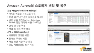v	
  v	
  
Amazon Aurora의 스토리지 백업 및 복구
자동 백업(Automated Backup)
•  RDS는 백업을 자동으로 생성
•  신규 DB 인스턴스에 자동으로 활성화
•  백업 보관 기간(Backup Retention
Period) 동안 데이터 보관 (1~35일)
•  연속 및 증분 백업
•  백업 중 성능 영향 없음
스냅샷 (DB Snapshots)
•  사용자가 생성한 백업
•  원하는 주기로 백업
•  백업 보관 기간 이상 보관
•  어느 시점으로도 복구 가능
 