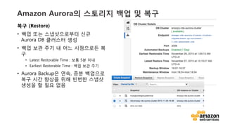 v	
  v	
  
Amazon Aurora의 스토리지 백업 및 복구
복구 (Restore)
•  백업 또는 스냅샷으로부터 신규
Aurora DB 클러스터 생성
•  백업 보관 주기 내 어느 시점으로든 복
구
•  Latest Restorable Time : 보통 5분 이내
•  Earliest Restorable Time : 백업 보관 주기
•  Aurora Backup은 연속, 증분 백업으로
복구 시간 향상을 위해 빈번한 스냅샷
생성을 할 필요 없음
 