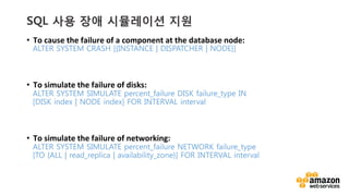 v	
  v	
  
SQL 사용 장애 시뮬레이션 지원
•  To	
  cause	
  the	
  failure	
  of	
  a	
  component	
  at	
  the	
  database	
  node:	
  
ALTER SYSTEM CRASH [{INSTANCE | DISPATCHER | NODE}] 
•  To	
  simulate	
  the	
  failure	
  of	
  disks:	
  
ALTER SYSTEM SIMULATE percent_failure DISK failure_type IN
[DISK index | NODE index] FOR INTERVAL interval
•  To	
  simulate	
  the	
  failure	
  of	
  networking:	
  
ALTER SYSTEM SIMULATE percent_failure NETWORK failure_type
[TO {ALL | read_replica | availability_zone}] FOR INTERVAL interval
 