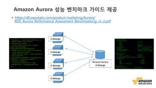 v	
  v	
  
Amazon Aurora 성능 벤치마크 가이드 제공
•  https://d0.awsstatic.com/product-marketing/Aurora/
RDS_Aurora_Performance_Assessment_Benchmarking_v1-2.pdf
./sysbench --test=tests/db/oltp.lua
--mysql-host=<rds-aurora-
instancehost-name>
--oltp-tables-count=250 --mysql-
user=<db-username> --
mysqlpassword=<db-password>
--mysql-port=3306 --db-driver=mysql
--oltp-tablesize=25000
--mysql-db=<db-name> --max-requests=0
--max-time=600 --
oltp_simple_ranges=0 --oltp-distinct-
ranges=0 --oltp-sum-ranges=0 --
oltporder-ranges=0
--oltp-point-selects=0 --num-
threads=1000 --randtype=uniform
run
 