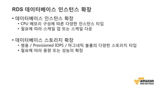 v	
  v	
  
RDS 데이터베이스 인스턴스 확장
•  데이터베이스 인스턴스 확장
•  CPU 메모리 구성에 따른 다양한 인스턴스 타입
•  필요에 따라 스케일 업 또는 스케일 다운
•  데이터베이스 스토리지 확장
•  범용 / Provisioned IOPS / 마그네틱 볼륨의 다양한 스토리지 타입
•  필요에 따라 용량 또는 성능의 확장
 