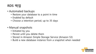 v	
  v	
  
RDS 백업
•  Automated backups
•  Restore your database to a point in time
•  Enabled by default
•  Choose a retention period, up to 35 days
•  Manual snapshots
•  Initiated by you
•  Persist until you delete them
•  Stored in Amazon Simple Storage Service (Amazon S3)
•  Build a new database instance from a snapshot when needed
 