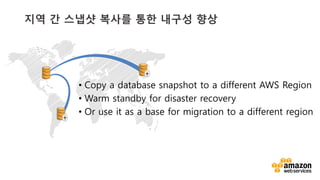 v	
  
지역 간 스냅샷 복사를 통한 내구성 향상
•  Copy a database snapshot to a different AWS Region
•  Warm standby for disaster recovery
•  Or use it as a base for migration to a different region
 