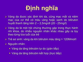 Định nghĩa
 Vàng da được xác định khi da, củng mạc mắt và niêm
mạc của cơ thể có màu vàng hoặc xanh do bilirubin
huyết thanh tăng trên 2 – 2,5mg/dl (20 - 25mg/l)
 Vàng da là một hội chứng thường gặp trong thực hành
nhi khoa, do nhiều nguyên nhân khác nhau gây ra tùy
theo từng lứa tuổi của trẻ
 Trẻ sơ sinh: vàng da khi bilirubin máu tăng > 120Mmol/l
 Nguyên nhân:
 Vàng da tăng bilirubin tự do (gián tiếp)
 Vàng da tăng bilirubin kết hợp (trực tiếp)
 