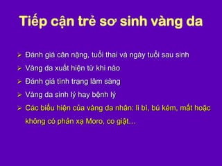 Tiếp cận trẻ sơ sinh vàng da
 Đánh giá cân nặng, tuổi thai và ngày tuổi sau sinh
 Vàng da xuất hiện từ khi nào
 Đánh giá tình trạng lâm sàng
 Vàng da sinh lý hay bệnh lý
 Các biểu hiện của vàng da nhân: li bì, bú kém, mất hoặc
không có phản xạ Moro, co giật…
 