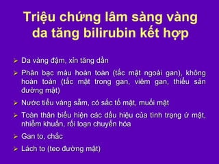 Triệu chứng lâm sàng vàng
da tăng bilirubin kết hợp
 Da vàng đậm, xỉn tăng dần
 Phân bạc màu hoàn toàn (tắc mật ngoài gan), không
hoàn toàn (tắc mật trong gan, viêm gan, thiểu sản
đường mật)
 Nước tiểu vàng sẫm, có sắc tố mật, muối mật
 Toàn thân biểu hiện các dấu hiệu của tình trạng ứ mật,
nhiễm khuẩn, rối loạn chuyển hóa
 Gan to, chắc
 Lách to (teo đường mật)
 