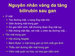 Nguyên nhân vàng da tăng
bilirubin sau gan
 Ứ mật:
 Teo đường mật, u nang ống mật chủ
 Giãn đường mật trong gan
 Xơ gan bẩm sinh, bất thường đoạn ống mật tụy
 Hội chứng mật đặc, sỏi mật, u chèn ép đường mật…
 Tắc mật trong gan:
 Hội chứng Alagille
 Bệnh Byler: ứ mật trong gan có tính chất gia đình
 Thiểu sản đường dẫn mật trong gan
 Viêm mật quản xơ hóa, xơ hóa gan bẩm sinh
 