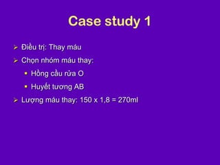 Case study 1
 Điều trị: Thay máu
 Chọn nhóm máu thay:
 Hồng cầu rửa O
 Huyết tương AB
 Lượng máu thay: 150 x 1,8 = 270ml
 
