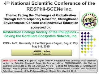 Theme: Facing the Challenges of Globalization
Through Interdisciplinary Research, Strengthened
Environmental Concern and Innovative Education
sponsored by:
Restoration Ecology Society of the Philippines –
Saving the Cordillera Ecosystem Network, Inc.
CSS – AVR, University of the Philippines Baguio, Baguio City,
May 6-9, 2015
JOMAR L. ABAN
Research Presenter
HOW TO CITE: Aban, J. L. (2015). Higher Order of Research-Based Learning: An assessment
to the 1st Scientific Research Paper Conference held at DMMMSU-NLUC. 4th National
Scientific Conference of the RESPhil-SCENe Inc. - Facing the Challenges of Globalization
Through Interdisciplinary Research, Strengthened Environmental Concern and Innovative
Education. University of the Philippines Baguio, Baguio City. May 6-9, 2015.
 