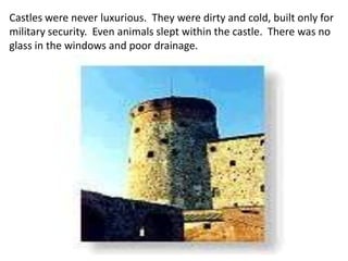 Castles were never luxurious. They were dirty and cold, built only for
military security. Even animals slept within the castle. There was no
glass in the windows and poor drainage.
 