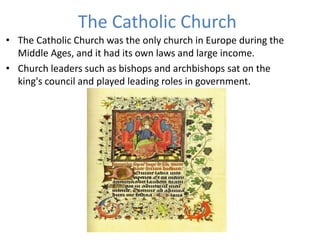 The Catholic Church
• The Catholic Church was the only church in Europe during the
Middle Ages, and it had its own laws and large income.
• Church leaders such as bishops and archbishops sat on the
king's council and played leading roles in government.
 