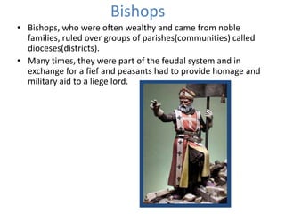 Bishops
• Bishops, who were often wealthy and came from noble
families, ruled over groups of parishes(communities) called
dioceses(districts).
• Many times, they were part of the feudal system and in
exchange for a fief and peasants had to provide homage and
military aid to a liege lord.
 