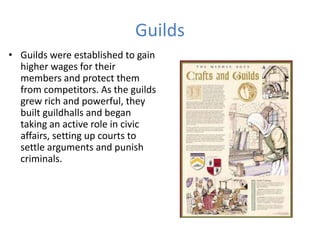 Guilds
• Guilds were established to gain
higher wages for their
members and protect them
from competitors. As the guilds
grew rich and powerful, they
built guildhalls and began
taking an active role in civic
affairs, setting up courts to
settle arguments and punish
criminals.
 