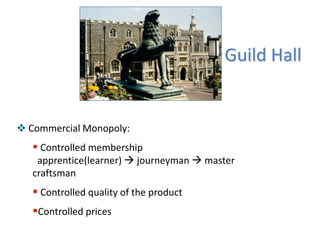 Guild Hall
 Commercial Monopoly:
 Controlled membership
apprentice(learner)  journeyman  master
craftsman
 Controlled quality of the product
Controlled prices
 