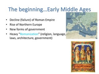 The beginning…Early Middle Ages
• Decline (failure) of Roman Empire
• Rise of Northern Europe
• New forms of government
• Heavy “Romanization” (religion, language,
laws, architecture, government)
 
