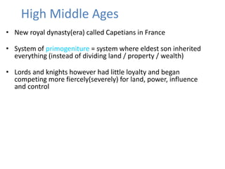 High Middle Ages
• New royal dynasty(era) called Capetians in France
• System of primogeniture = system where eldest son inherited
everything (instead of dividing land / property / wealth)
• Lords and knights however had little loyalty and began
competing more fiercely(severely) for land, power, influence
and control
 
