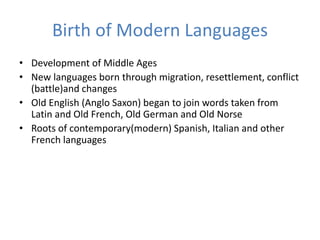 Birth of Modern Languages
• Development of Middle Ages
• New languages born through migration, resettlement, conflict
(battle)and changes
• Old English (Anglo Saxon) began to join words taken from
Latin and Old French, Old German and Old Norse
• Roots of contemporary(modern) Spanish, Italian and other
French languages
 