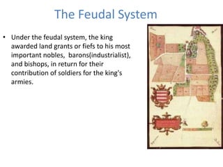 The Feudal System
• Under the feudal system, the king
awarded land grants or fiefs to his most
important nobles, barons(industrialist),
and bishops, in return for their
contribution of soldiers for the king's
armies.
 