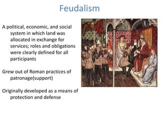 Feudalism
A political, economic, and social
system in which land was
allocated in exchange for
services; roles and obligations
were clearly defined for all
participants
Grew out of Roman practices of
patronage(support)
Originally developed as a means of
protection and defense
 