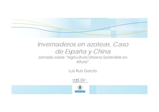 Invernaderos en azoteas. Caso
de España y China
Jornada sobre “Agricultura Urbana Sostenible en
Altura”
Luis Ruiz García
 