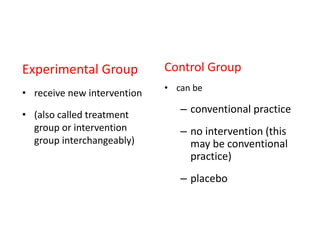 Experimental Group
• receive new intervention
• (also called treatment
group or intervention
group interchangeably)
Control Group
• can be
– conventional practice
– no intervention (this
may be conventional
practice)
– placebo
 