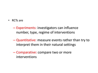 • RCTs are
– Experiments: investigators can influence
number, type, regime of interventions
– Quantitative: measure events rather than try to
interpret them in their natural settings
– Comparative: compare two or more
interventions
 