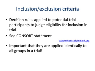 Inclusion/exclusion criteria
• Decision rules applied to potential trial
participants to judge eligibility for inclusion in
trial
• See CONSORT statement
www.consort-statement.org
• Important that they are applied identically to
all groups in a trial!
 