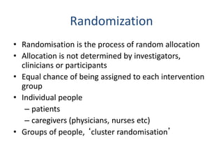 Randomization
• Randomisation is the process of random allocation
• Allocation is not determined by investigators,
clinicians or participants
• Equal chance of being assigned to each intervention
group
• Individual people
– patients
– caregivers (physicians, nurses etc)
• Groups of people, ‘cluster randomisation’
 