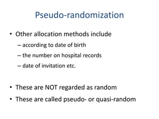 Pseudo-randomization
• Other allocation methods include
– according to date of birth
– the number on hospital records
– date of invitation etc.
• These are NOT regarded as random
• These are called pseudo- or quasi-random
 