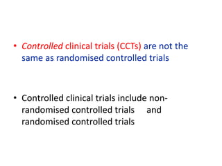 • Controlled clinical trials (CCTs) are not the
same as randomised controlled trials
• Controlled clinical trials include non-
randomised controlled trials and
randomised controlled trials
 
