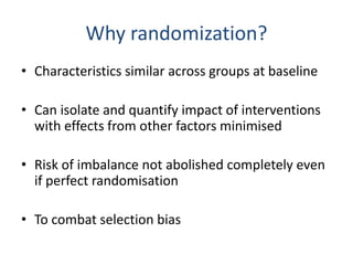 Why randomization?
• Characteristics similar across groups at baseline
• Can isolate and quantify impact of interventions
with effects from other factors minimised
• Risk of imbalance not abolished completely even
if perfect randomisation
• To combat selection bias
 