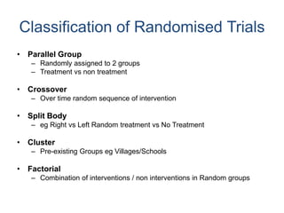 Classification of Randomised Trials
• Parallel Group
– Randomly assigned to 2 groups
– Treatment vs non treatment
• Crossover
– Over time random sequence of intervention
• Split Body
– eg Right vs Left Random treatment vs No Treatment
• Cluster
– Pre-existing Groups eg Villages/Schools
• Factorial
– Combination of interventions / non interventions in Random groups
 