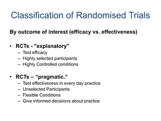 Classification of Randomised Trials
By outcome of interest (efficacy vs. effectiveness)
• RCTs - "explanatory"
– Test efficacy
– Highly selected participants
– Highly Controlled conditions
• RCTs – “pragmatic.”
– Test effectiveness in every day practice
– Unselected Participants
– Flexible Conditions
– Give informed decisions about practice
 