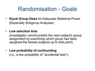 Randomisation - Goals
• Equal Group Sizes for Adequate Statistical Power
(Especially Subgroup Analyses)
• Low selection bias
(investigator cannot predict the next subject's group
assignment by examining which group has been
assigned the fewest subjects up to that point)
• Low probability of confounding
(i.e., a low probability of "accidental bias"),
 